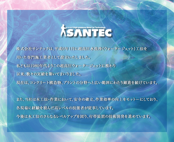 株式会社サンテックは、平成6年1月に超高圧水洗浄（ウォータージェット）工法を用いた専門施工業者として設立いたしました。私どもは1980年代よりこの超高圧ウォータージェットに携わり以来、数々の実績を築いてまいりました。現在は、コンクリート構造物、プラントの分野へと広い範囲にわたり躍進を続けています。また、当社は本工法・作業において、安全の確立、作業効率の向上をモットーにしており、各現場に経験を積んだ高レベルの技能者が従事しています。今後は本工法のさらなるレベルアップを図り、付帯装置（ロボット化）の技術開発を進めています。